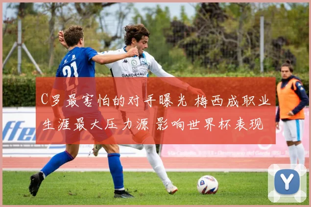 C罗最害怕的对手曝光 梅西成职业生涯最大压力源 影响世界杯表现