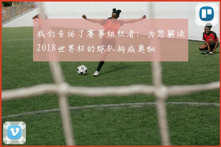 我们专访了赛事组织者：为您解读2018世界杯的球队构成奥秘
