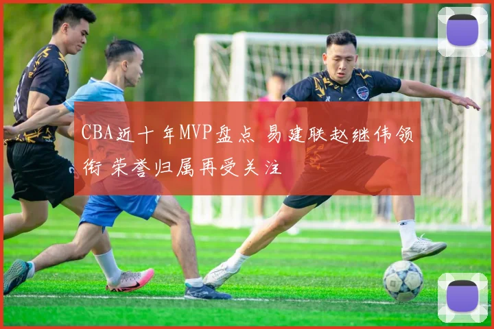 CBA近十年MVP盘点 易建联赵继伟领衔 荣誉归属再受关注