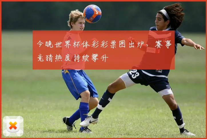 今晚世界杯体彩彩票图出炉，赛事竞猜热度持续攀升