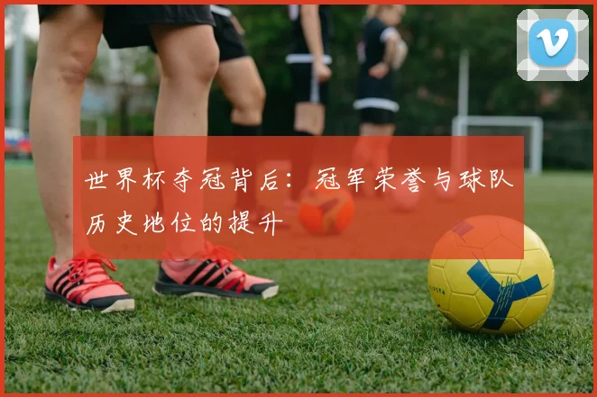 世界杯夺冠背后：冠军荣誉与球队历史地位的提升