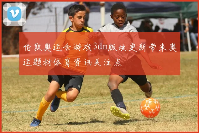 伦敦奥运会游戏3dm版块更新带来奥运题材体育资讯关注点