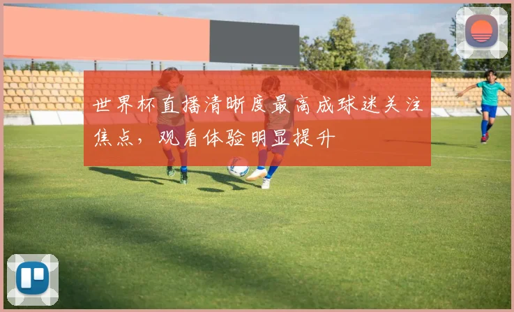 世界杯直播清晰度最高成球迷关注焦点,观看体验明显提升