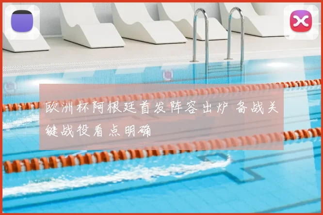 欧洲杯阿根廷首发阵容出炉 备战关键战役看点明确