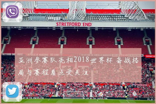 亚洲参赛队亮相2018世界杯 备战格局与赛程看点受关注
